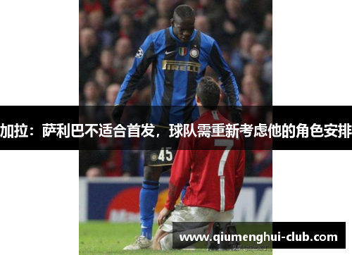加拉：萨利巴不适合首发，球队需重新考虑他的角色安排