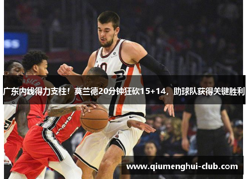 广东内线得力支柱！莫兰德20分钟狂砍15+14，助球队获得关键胜利